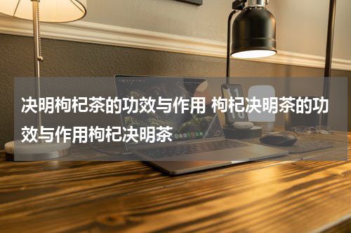 决明枸杞茶的功效与作用 枸杞决明茶的功效与作用枸杞决明茶