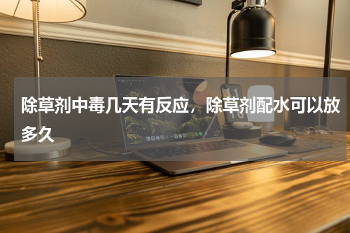 除草剂中毒几天有反应，除草剂配水可以放多久