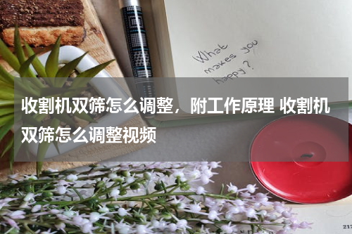 收割机双筛怎么调整，附工作原理 收割机双筛怎么调整视频
