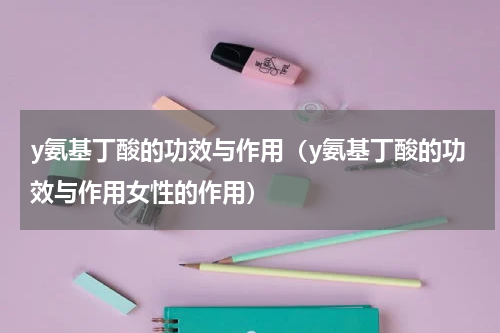 y氨基丁酸的功效与作用（y氨基丁酸的功效与作用女性的作用）