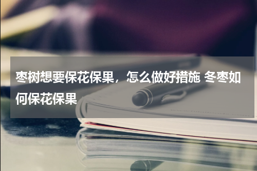 枣树想要保花保果，怎么做好措施 冬枣如何保花保果