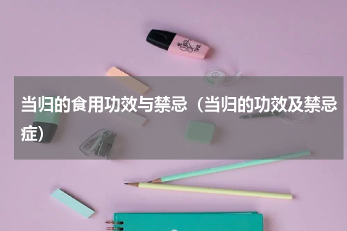 当归的食用功效与禁忌（当归的功效及禁忌症）