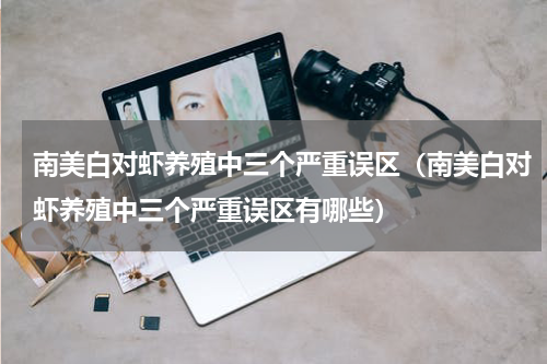 南美白对虾养殖中三个严重误区（南美白对虾养殖中三个严重误区有哪些）