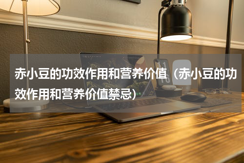 赤小豆的功效作用和营养价值（赤小豆的功效作用和营养价值禁忌）