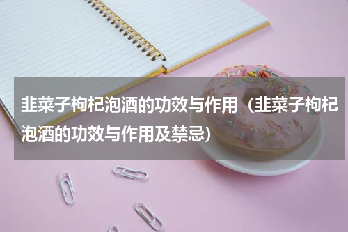 韭菜子枸杞泡酒的功效与作用（韭菜子枸杞泡酒的功效与作用及禁忌）
