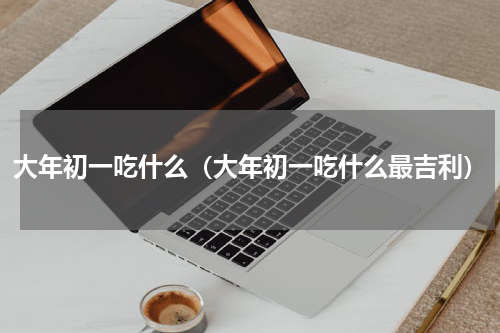 大年初一吃什么（大年初一吃什么最吉利）