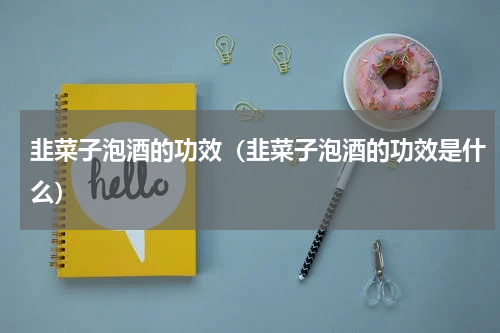 韭菜子泡酒的功效（韭菜子泡酒的功效是什么）
