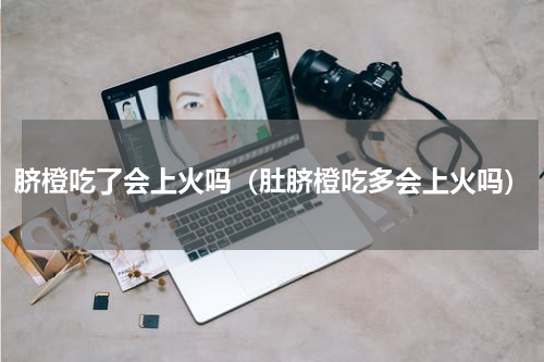 脐橙吃了会上火吗（肚脐橙吃多会上火吗）