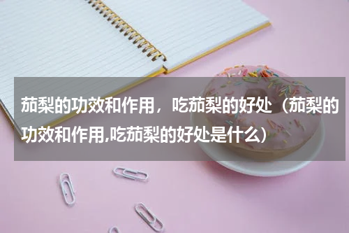 茄梨的功效和作用，吃茄梨的好处（茄梨的功效和作用,吃茄梨的好处是什么）