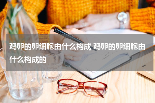鸡卵的卵细胞由什么构成 鸡卵的卵细胞由什么构成的