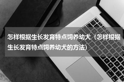 怎样根据生长发育特点饲养幼犬（怎样根据生长发育特点饲养幼犬的方法）