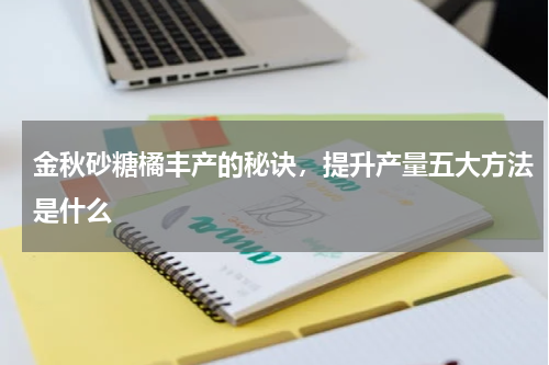 金秋砂糖橘丰产的秘诀，提升产量五大方法是什么