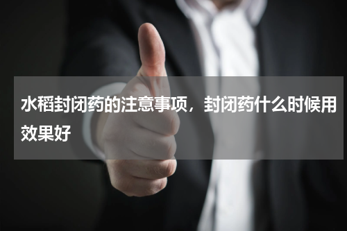 水稻封闭药的注意事项，封闭药什么时候用效果好
