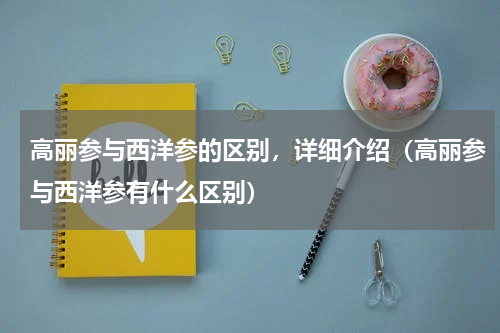 高丽参与西洋参的区别，详细介绍（高丽参与西洋参有什么区别）