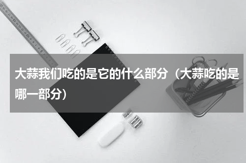 大蒜我们吃的是它的什么部分（大蒜吃的是哪一部分）