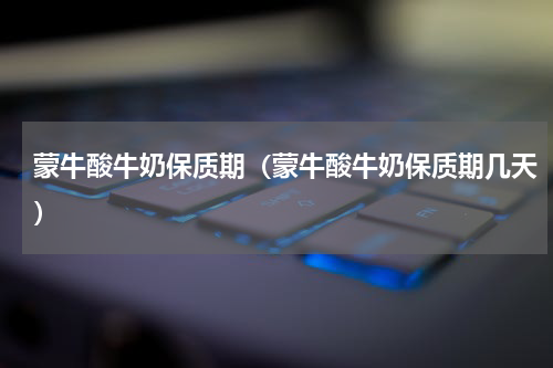 蒙牛酸牛奶保质期（蒙牛酸牛奶保质期几天）