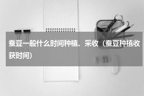 蚕豆一般什么时间种植、采收（蚕豆种植收获时间）