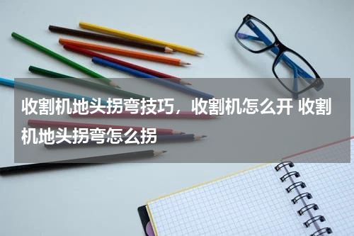 收割机地头拐弯技巧，收割机怎么开 收割机地头拐弯怎么拐