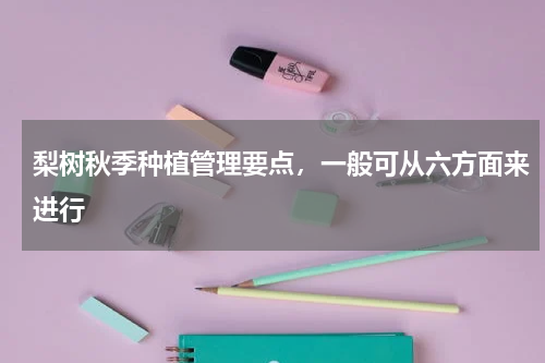 梨树秋季种植管理要点，一般可从六方面来进行