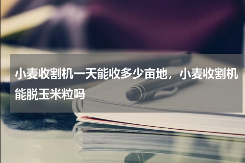 小麦收割机一天能收多少亩地，小麦收割机能脱玉米粒吗