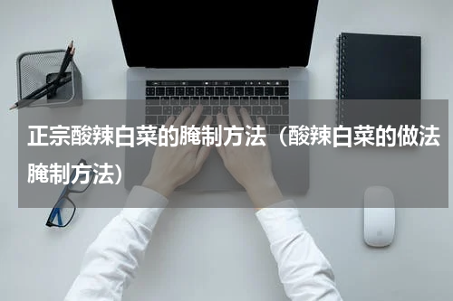 正宗酸辣白菜的腌制方法（酸辣白菜的做法腌制方法）