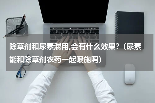 除草剂和尿素混用,会有什么效果?（尿素能和除草剂农药一起喷施吗）