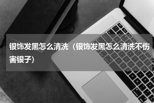 银饰发黑怎么清洗（银饰发黑怎么清洗不伤害银子）