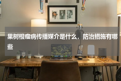 果树根瘤病传播媒介是什么，防治措施有哪些