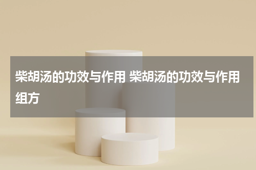 柴胡汤的功效与作用 柴胡汤的功效与作用组方