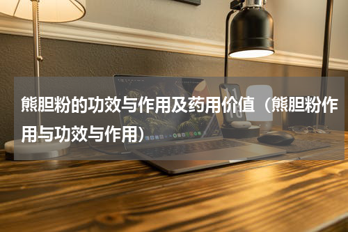 熊胆粉的功效与作用及药用价值（熊胆粉作用与功效与作用）