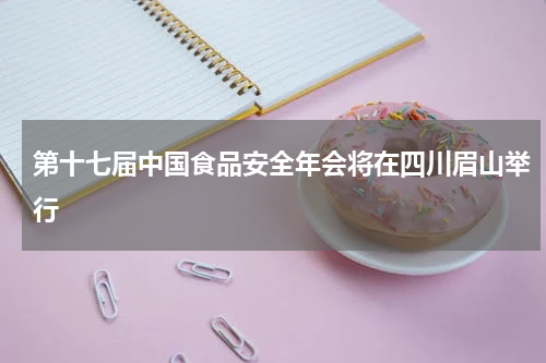 第十七届中国食品安全年会将在四川眉山举行