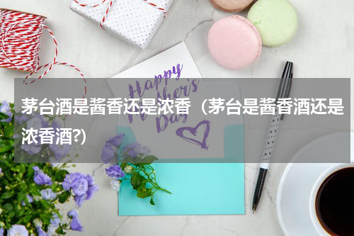 茅台酒是酱香还是浓香（茅台是酱香酒还是浓香酒?）