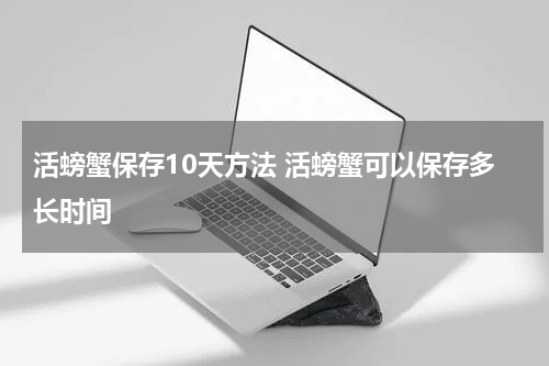 活螃蟹保存10天方法 活螃蟹可以保存多长时间