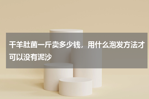 干羊肚菌一斤卖多少钱，用什么泡发方法才可以没有泥沙