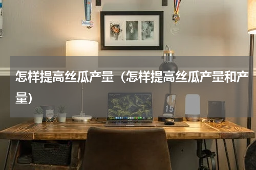 怎样提高丝瓜产量（怎样提高丝瓜产量和产量）