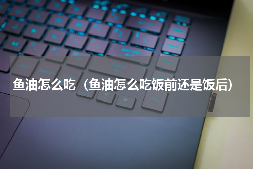 鱼油怎么吃（鱼油怎么吃饭前还是饭后）