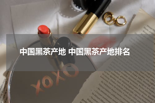 中国黑茶产地 中国黑茶产地排名