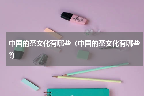 中国的茶文化有哪些（中国的茶文化有哪些?）