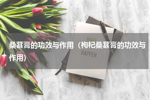 桑葚膏的功效与作用（枸杞桑葚膏的功效与作用）