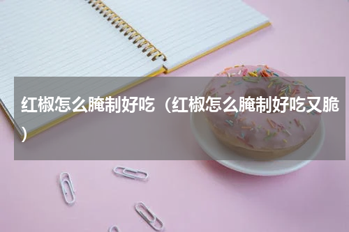 红椒怎么腌制好吃（红椒怎么腌制好吃又脆）