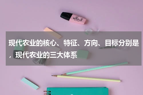 现代农业的核心、特征、方向、目标分别是，现代农业的三大体系
