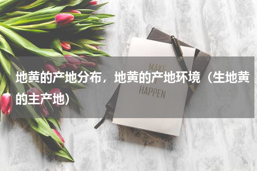地黄的产地分布，地黄的产地环境（生地黄的主产地）