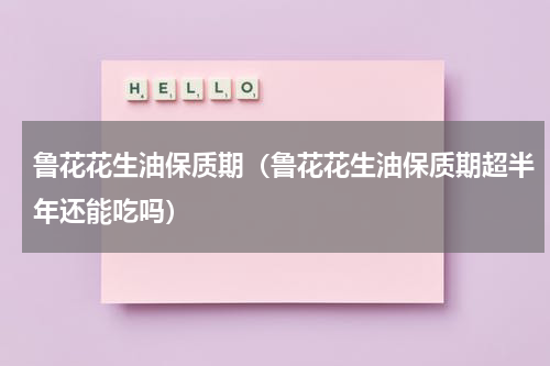 鲁花花生油保质期（鲁花花生油保质期超半年还能吃吗）