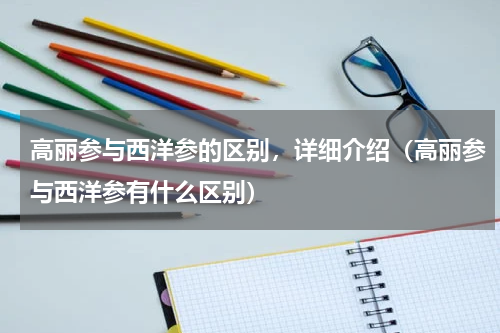 高丽参与西洋参的区别，详细介绍（高丽参与西洋参有什么区别）