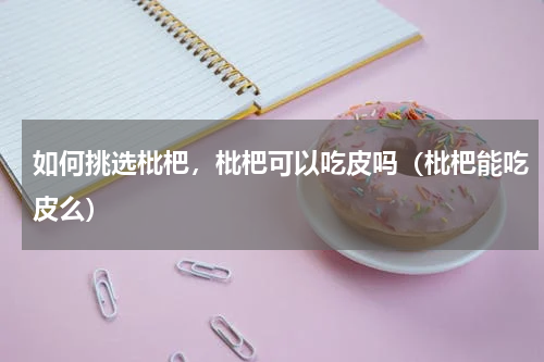 如何挑选枇杷，枇杷可以吃皮吗（枇杷能吃皮么）