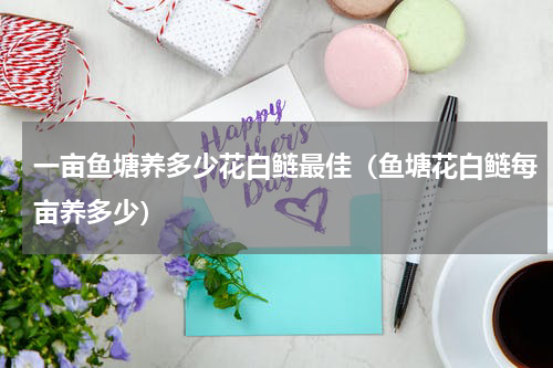 一亩鱼塘养多少花白鲢最佳（鱼塘花白鲢每亩养多少）