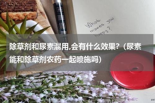 除草剂和尿素混用,会有什么效果?（尿素能和除草剂农药一起喷施吗）