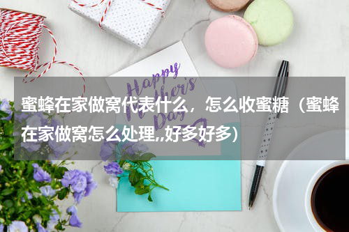 蜜蜂在家做窝代表什么，怎么收蜜糖（蜜蜂在家做窝怎么处理,,好多好多）