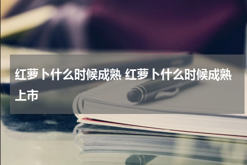 红萝卜什么时候成熟 红萝卜什么时候成熟上市