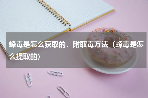 蜂毒是怎么获取的，附取毒方法（蜂毒是怎么提取的）